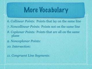 More Vocabulary
6. Collinear Points: Points that lay on the same line
7. Noncollinear Points: Points not on the same line
8. Coplanar Points: Points that are all on the same
   plane
9. Noncoplanar Points:
10. Intersection:

11. Congruent Line Segments:
 