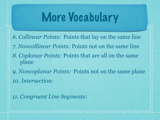 More Vocabulary
6. Collinear Points: Points that lay on the same line
7. Noncollinear Points: Points not on the same line
8. Coplanar Points: Points that are all on the same
   plane
9. Noncoplanar Points: Points not on the same plane
10. Intersection:

11. Congruent Line Segments:
 