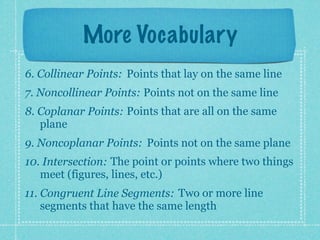 More Vocabulary
6. Collinear Points: Points that lay on the same line
7. Noncollinear Points: Points not on the same line
8. Coplanar Points: Points that are all on the same
   plane
9. Noncoplanar Points: Points not on the same plane
10. Intersection: The point or points where two things
   meet (figures, lines, etc.)
11. Congruent Line Segments: Two or more line
    segments that have the same length
 