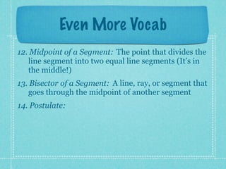 Even More Vocab
12. Midpoint of a Segment: The point that divides the
   line segment into two equal line segments (It’s in
   the middle!)
13. Bisector of a Segment: A line, ray, or segment that
   goes through the midpoint of another segment
14. Postulate:
 