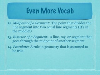 Even More Vocab
12. Midpoint of a Segment: The point that divides the
   line segment into two equal line segments (It’s in
   the middle!)
13. Bisector of a Segment: A line, ray, or segment that
   goes through the midpoint of another segment
14. Postulate: A rule in geometry that is assumed to
   be true
 