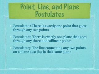 Point, Line, and Plane
          Postulates
Postulate 1: There is exactly one line that goes
through any two points

Postulate 2: There is exactly one plane that goes
through any three noncollinear points

Postulate 3: The line connecting any two points
on a plane also lies in that same plane
 