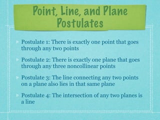 Point, Line, and Plane
          Postulates
Postulate 1: There is exactly one line that goes
through any two points

Postulate 2: There is exactly one plane that goes
through any three noncollinear points

Postulate 3: The line connecting any two points
on a plane also lies in that same plane

Postulate 4: The intersection of any two planes is
a line
 