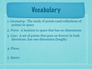 Vocabulary
1. Geometry: The study of points (and collections of
    points) in space
2. Point: A location in space that has no dimensions
3. Line: A set of points that goes on forever in both
   directions; has one dimension (length)

4. Plane:

5. Space:
 