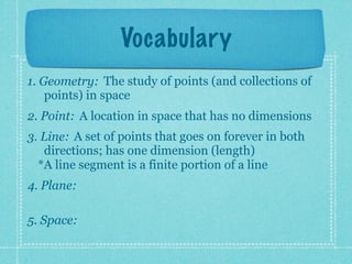 Vocabulary
1. Geometry: The study of points (and collections of
    points) in space
2. Point: A location in space that has no dimensions
3. Line: A set of points that goes on forever in both
   directions; has one dimension (length)
  *A line segment is a finite portion of a line
4. Plane:

5. Space:
 
