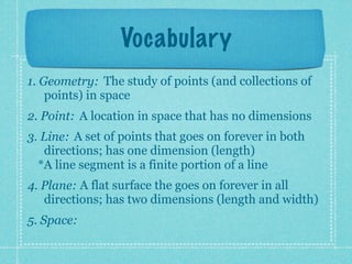 Vocabulary
1. Geometry: The study of points (and collections of
    points) in space
2. Point: A location in space that has no dimensions
3. Line: A set of points that goes on forever in both
   directions; has one dimension (length)
  *A line segment is a finite portion of a line
4. Plane: A flat surface the goes on forever in all
   directions; has two dimensions (length and width)
5. Space:
 