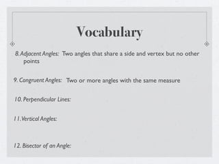 Vocabulary
8. Adjacent Angles: Two angles that share a side and vertex but no other
    points

9. Congruent Angles: Two or more angles with the same measure


10. Perpendicular Lines:


11. Vertical Angles:



12. Bisector of an Angle:
 