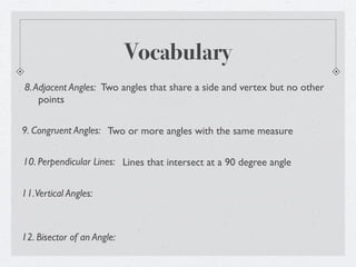 Vocabulary
8. Adjacent Angles: Two angles that share a side and vertex but no other
    points

9. Congruent Angles: Two or more angles with the same measure


10. Perpendicular Lines: Lines that intersect at a 90 degree angle


11. Vertical Angles:



12. Bisector of an Angle:
 