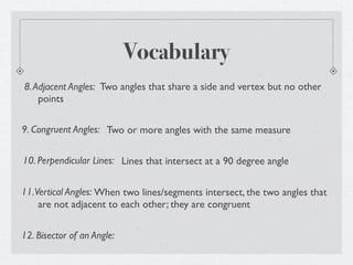 Vocabulary
8. Adjacent Angles: Two angles that share a side and vertex but no other
    points

9. Congruent Angles: Two or more angles with the same measure


10. Perpendicular Lines: Lines that intersect at a 90 degree angle


11. Vertical Angles: When two lines/segments intersect, the two angles that
     are not adjacent to each other; they are congruent


12. Bisector of an Angle:
 