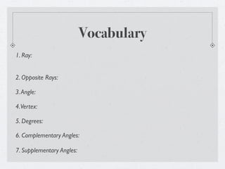Vocabulary
1. Ray:


2. Opposite Rays:

3. Angle:

4. Vertex:

5. Degrees:

6. Complementary Angles:

7. Supplementary Angles:
 