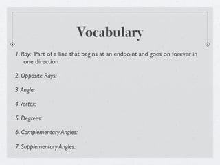 Vocabulary
1. Ray: Part of a line that begins at an endpoint and goes on forever in
    one direction

2. Opposite Rays:

3. Angle:

4. Vertex:

5. Degrees:

6. Complementary Angles:

7. Supplementary Angles:
 