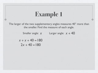 Example 1
The larger of the two supplementary angles measures 40° more than
             the smaller. Find the measure of each angle.

           Smaller angle:   x   Larger angle:   x + 40
        x + x + 40 =180
         2x + 40 =180
 