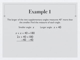 Example 1
The larger of the two supplementary angles measures 40° more than
             the smaller. Find the measure of each angle.

           Smaller angle:   x   Larger angle:   x + 40
        x + x + 40 =180
         2x + 40 =180
             −40 −40
 
