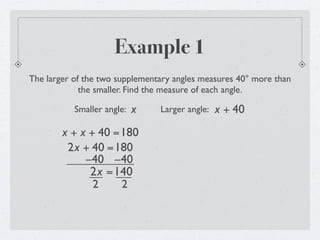 Example 1
The larger of the two supplementary angles measures 40° more than
             the smaller. Find the measure of each angle.

           Smaller angle:   x   Larger angle:   x + 40
        x + x + 40 =180
         2x + 40 =180
             −40 −40
              2x =140
               2    2
 