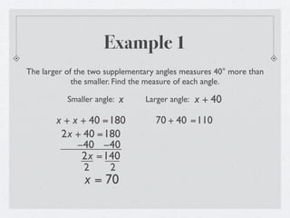 Example 1
The larger of the two supplementary angles measures 40° more than
             the smaller. Find the measure of each angle.

           Smaller angle:   x   Larger angle:   x + 40
        x + x + 40 =180            70 + 40 =110
         2x + 40 =180
             −40 −40
              2x =140
               2    2
                x = 70
 