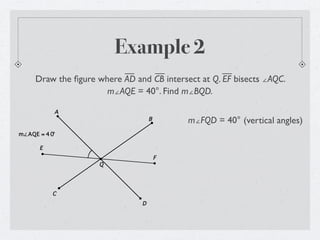 Example 2
     Draw the ﬁgure where AD and CB intersect at Q. EF bisects ∠AQC.
                      m∠AQE = 40°. Find m∠BQD.

           A
                                   B       m∠FQD = 40° (vertical angles)
m∠AQE = 4 0°

      E
                                       F
                     Q




           C
                               D
 