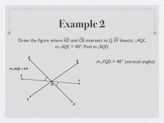 Example 2
     Draw the ﬁgure where AD and CB intersect at Q. EF bisects ∠AQC.
                      m∠AQE = 40°. Find m∠BQD.

           A
                                   B       m∠FQD = 40° (vertical angles)
m∠AQE = 4 0°

      E
                                       F
                     Q




           C
                               D
 