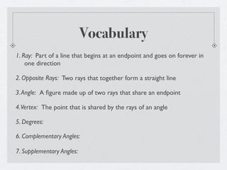 Vocabulary
1. Ray: Part of a line that begins at an endpoint and goes on forever in
    one direction

2. Opposite Rays: Two rays that together form a straight line

3. Angle: A ﬁgure made up of two rays that share an endpoint

4. Vertex: The point that is shared by the rays of an angle

5. Degrees:

6. Complementary Angles:

7. Supplementary Angles:
 