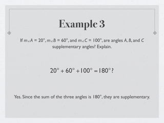 Example 3
   If m∠A = 20°, m∠B = 60°, and m∠C = 100°, are angles A, B, and C
                   supplementary angles? Explain.




                  20° + 60° +100° =180°?


Yes. Since the sum of the three angles is 180°, they are supplementary.
 