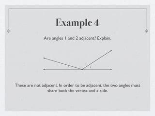 Example 4
               Are angles 1 and 2 adjacent? Explain.




                            1           2




These are not adjacent. In order to be adjacent, the two angles must
                 share both the vertex and a side.
 