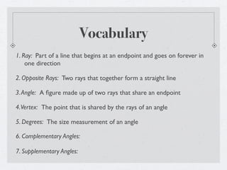 Vocabulary
1. Ray: Part of a line that begins at an endpoint and goes on forever in
    one direction

2. Opposite Rays: Two rays that together form a straight line

3. Angle: A ﬁgure made up of two rays that share an endpoint

4. Vertex: The point that is shared by the rays of an angle

5. Degrees: The size measurement of an angle

6. Complementary Angles:

7. Supplementary Angles:
 