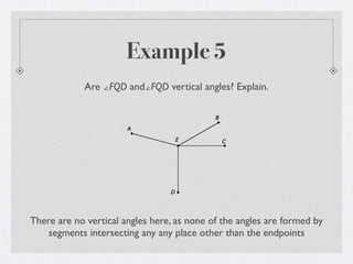 Example 5
             Are ∠AEB and∠CED vertical angles? Explain.

                                            B

                       A

                                     E          C




                                 D




There are no vertical angles here, as none of the angles are formed by
    segments intersecting any any place other than the endpoints
 