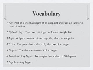 Vocabulary
1. Ray: Part of a line that begins at an endpoint and goes on forever in
    one direction

2. Opposite Rays: Two rays that together form a straight line

3. Angle: A ﬁgure made up of two rays that share an endpoint

4. Vertex: The point that is shared by the rays of an angle

5. Degrees: The size measurement of an angle

6. Complementary Angles: Two angles that add up to 90 degrees

7. Supplementary Angles:
 