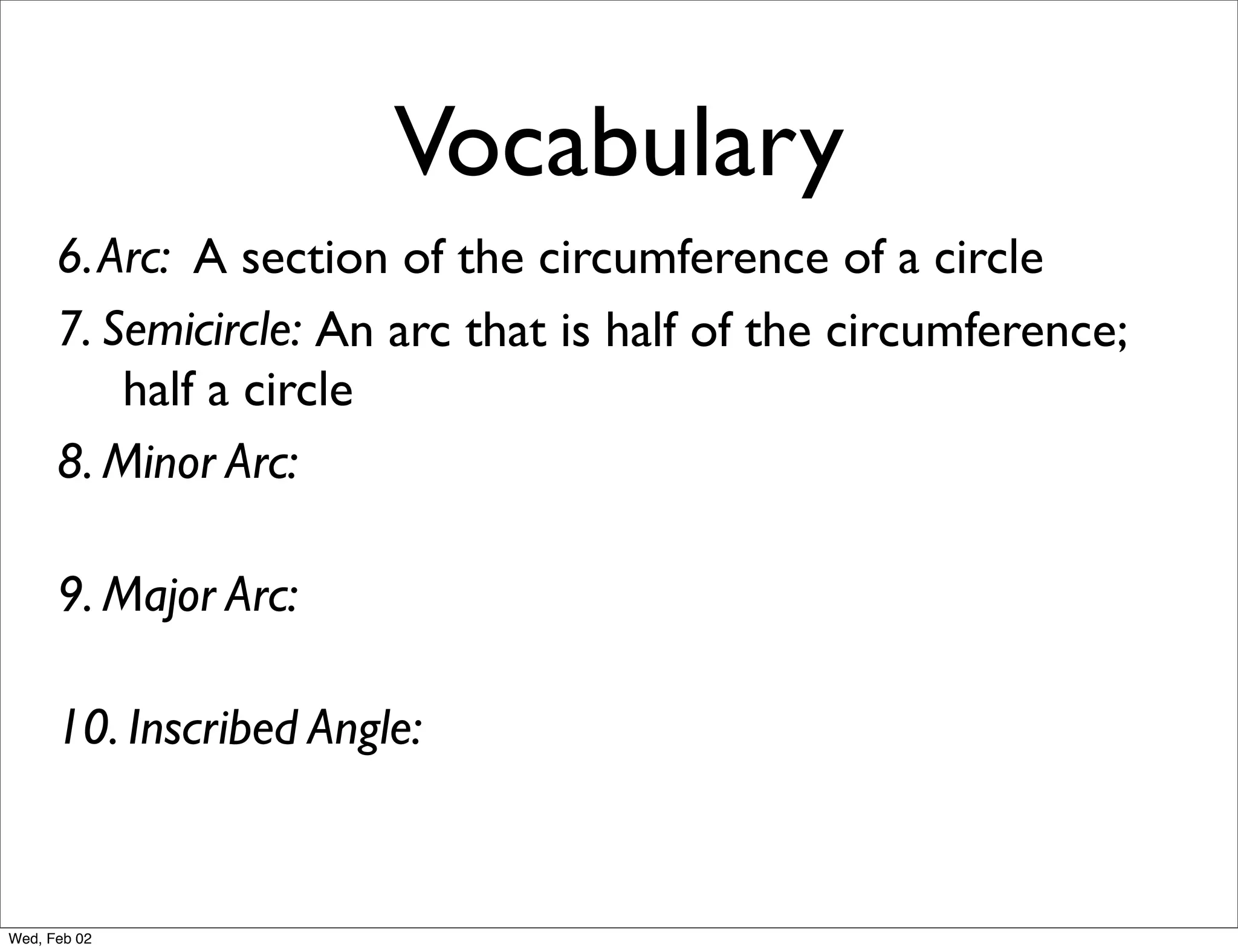 Vocabulary
      6. Arc: A section of the circumference of a circle
      7. Semicircle: An arc that is half of the circumference;
          half a circle
      8. Minor Arc:

      9. Major Arc:

      10. Inscribed Angle:


Wed, Feb 02
 