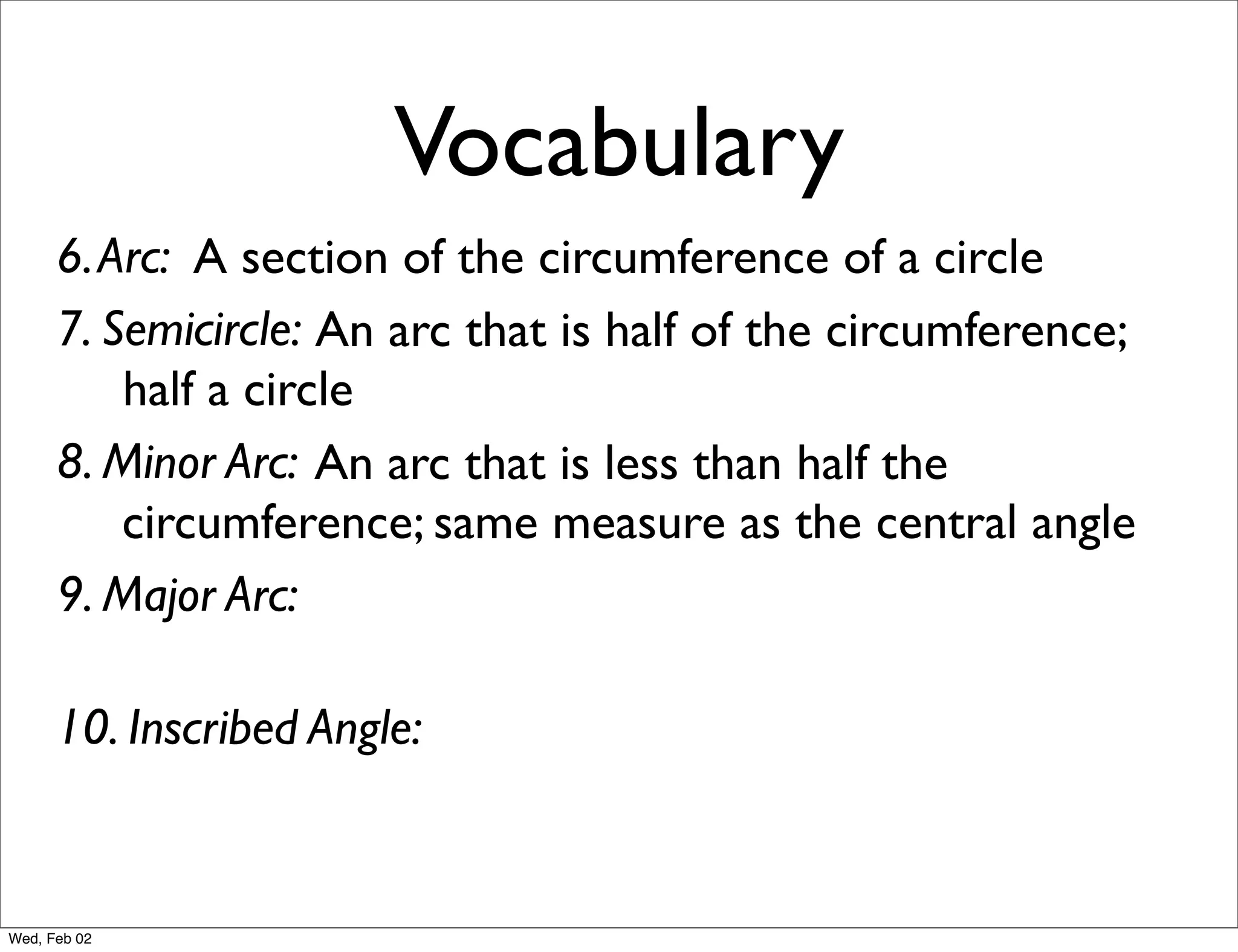 Vocabulary
      6. Arc: A section of the circumference of a circle
      7. Semicircle: An arc that is half of the circumference;
          half a circle
      8. Minor Arc: An arc that is less than half the
          circumference; same measure as the central angle
      9. Major Arc:

      10. Inscribed Angle:


Wed, Feb 02
 