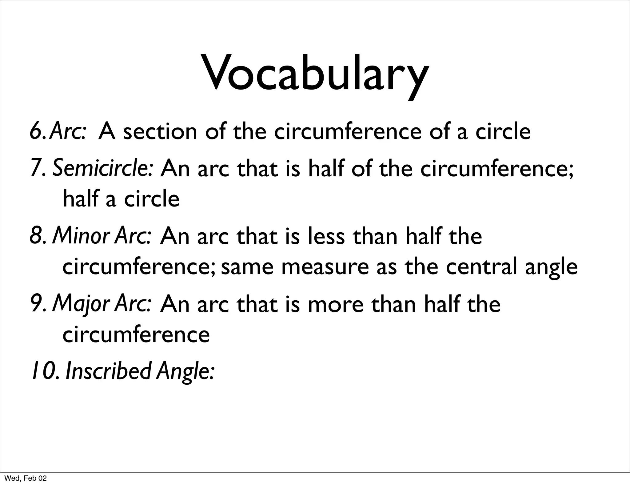 Vocabulary
      6. Arc: A section of the circumference of a circle
      7. Semicircle: An arc that is half of the circumference;
          half a circle
      8. Minor Arc: An arc that is less than half the
          circumference; same measure as the central angle
      9. Major Arc: An arc that is more than half the
          circumference
      10. Inscribed Angle:


Wed, Feb 02
 