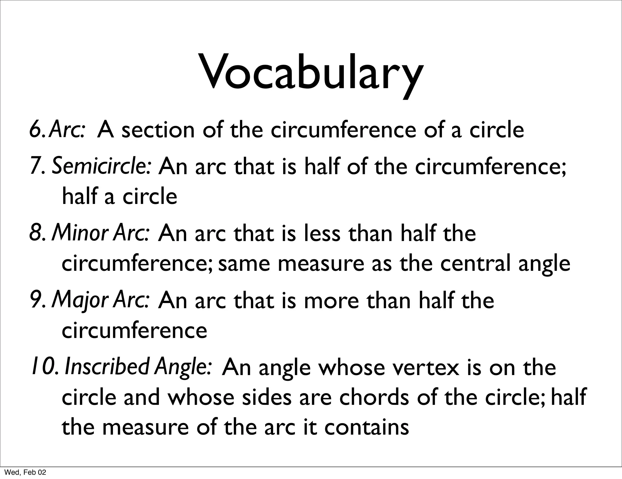 Vocabulary
      6. Arc: A section of the circumference of a circle
      7. Semicircle: An arc that is half of the circumference;
          half a circle
      8. Minor Arc: An arc that is less than half the
          circumference; same measure as the central angle
      9. Major Arc: An arc that is more than half the
          circumference
      10. Inscribed Angle: An angle whose vertex is on the
          circle and whose sides are chords of the circle; half
          the measure of the arc it contains
Wed, Feb 02
 