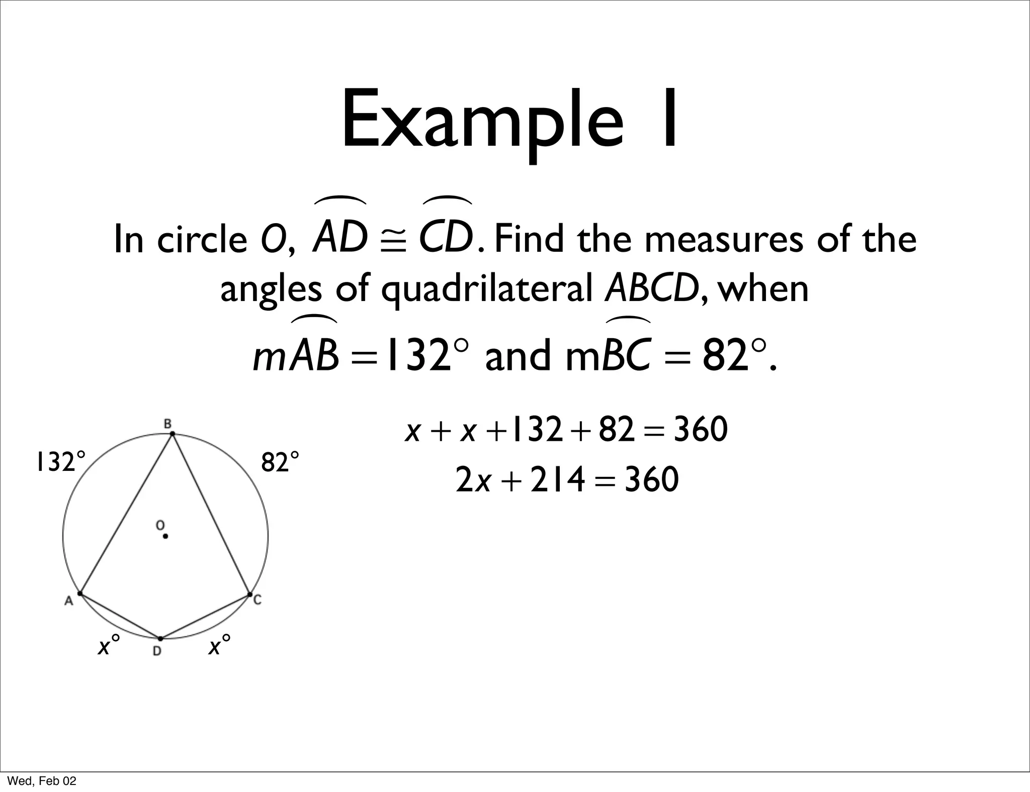 Example 1
                             ≅ CD . Find the measures of the
                                
               In circle O, AD
                     angles of quadrilateral ABCD, when
                           =132° and mBC = 82°.
                         mAB           

                                x + x +132 + 82 = 360
    132°                 82°
                                   2x + 214 = 360



              x°    x°



Wed, Feb 02
 