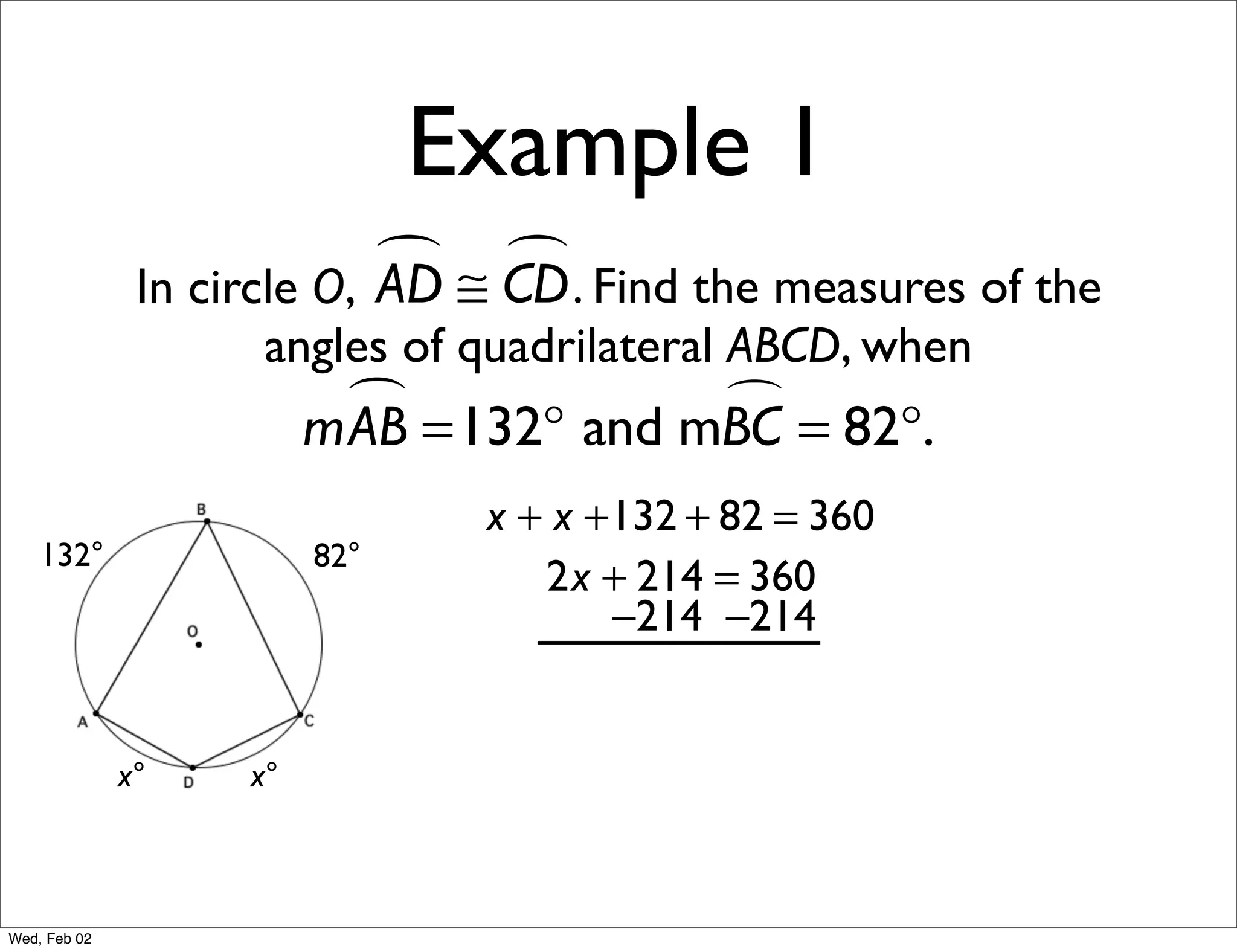 Example 1
                             ≅ CD . Find the measures of the
                                
               In circle O, AD
                     angles of quadrilateral ABCD, when
                           =132° and mBC = 82°.
                         mAB           

                                x + x +132 + 82 = 360
    132°                 82°
                                   2x + 214 = 360
                                       −214 −214


              x°    x°



Wed, Feb 02
 