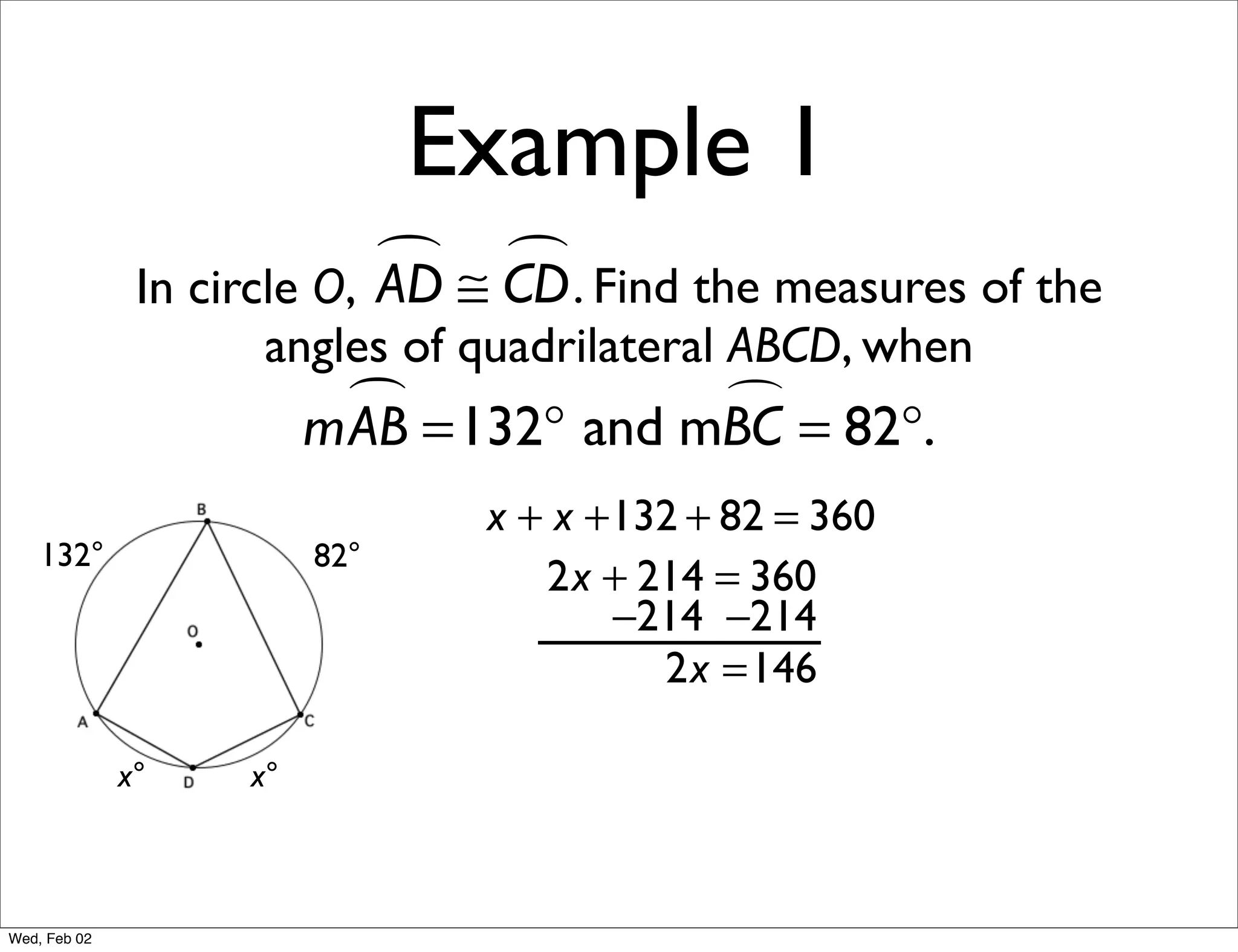Example 1
                             ≅ CD . Find the measures of the
                                
               In circle O, AD
                     angles of quadrilateral ABCD, when
                           =132° and mBC = 82°.
                         mAB           

                                x + x +132 + 82 = 360
    132°                 82°
                                   2x + 214 = 360
                                       −214 −214
                                         2x =146

              x°    x°



Wed, Feb 02
 