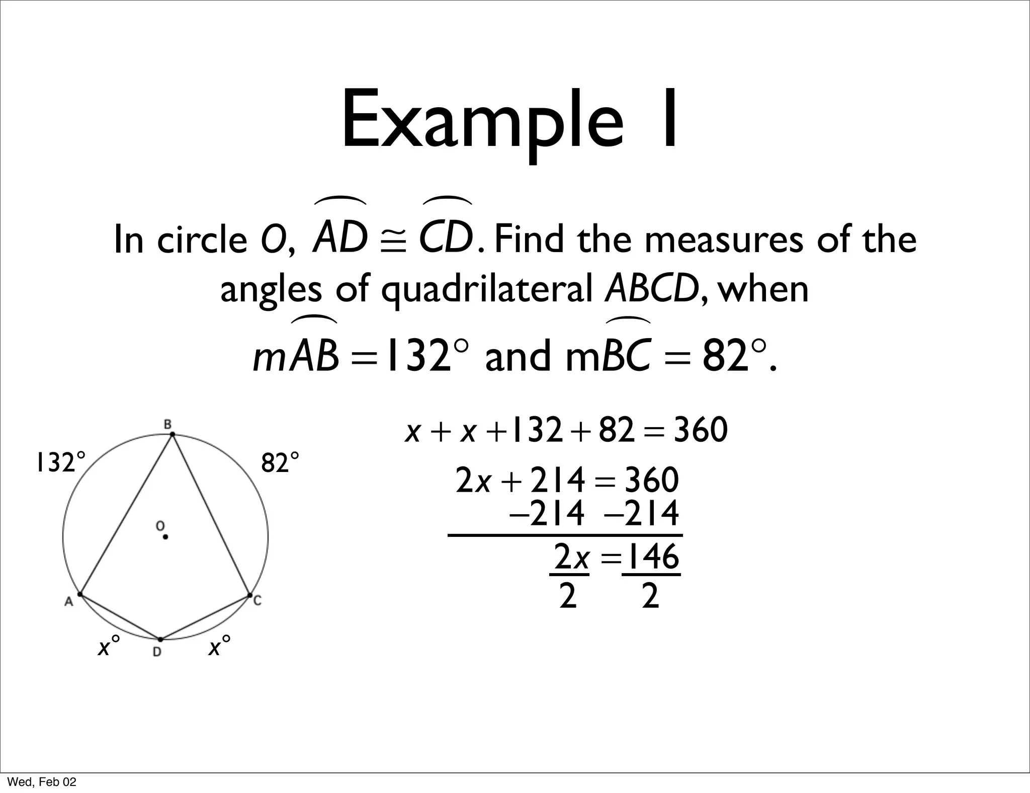 Example 1
                             ≅ CD . Find the measures of the
                                
               In circle O, AD
                     angles of quadrilateral ABCD, when
                           =132° and mBC = 82°.
                         mAB           

                                x + x +132 + 82 = 360
    132°                 82°
                                   2x + 214 = 360
                                       −214 −214
                                         2x =146
                                          2     2
              x°    x°



Wed, Feb 02
 