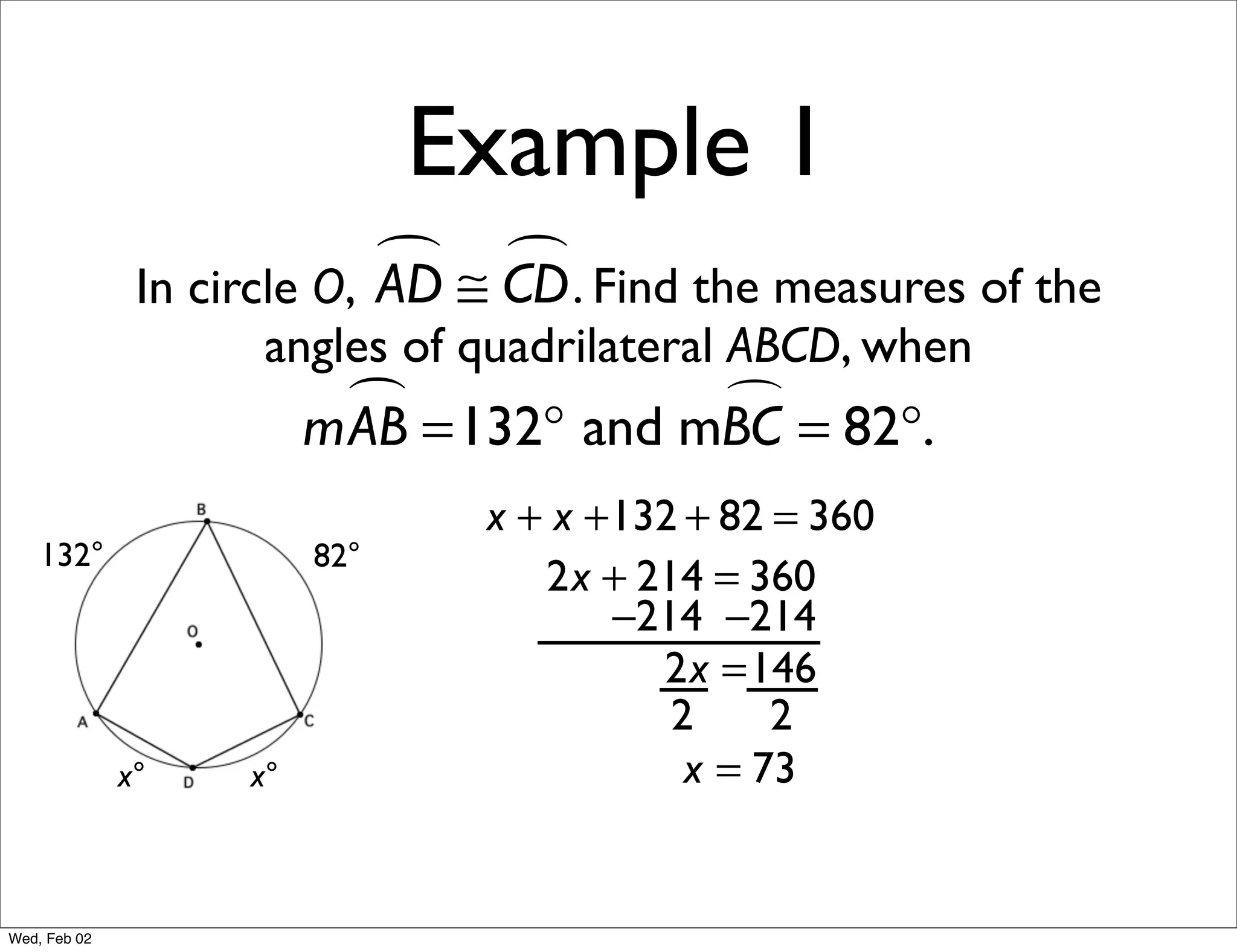 Example 1
                             ≅ CD . Find the measures of the
                                
               In circle O, AD
                     angles of quadrilateral ABCD, when
                           =132° and mBC = 82°.
                         mAB           

                                x + x +132 + 82 = 360
    132°                 82°
                                   2x + 214 = 360
                                       −214 −214
                                         2x =146
                                          2     2
              x°    x°                     x = 73


Wed, Feb 02
 