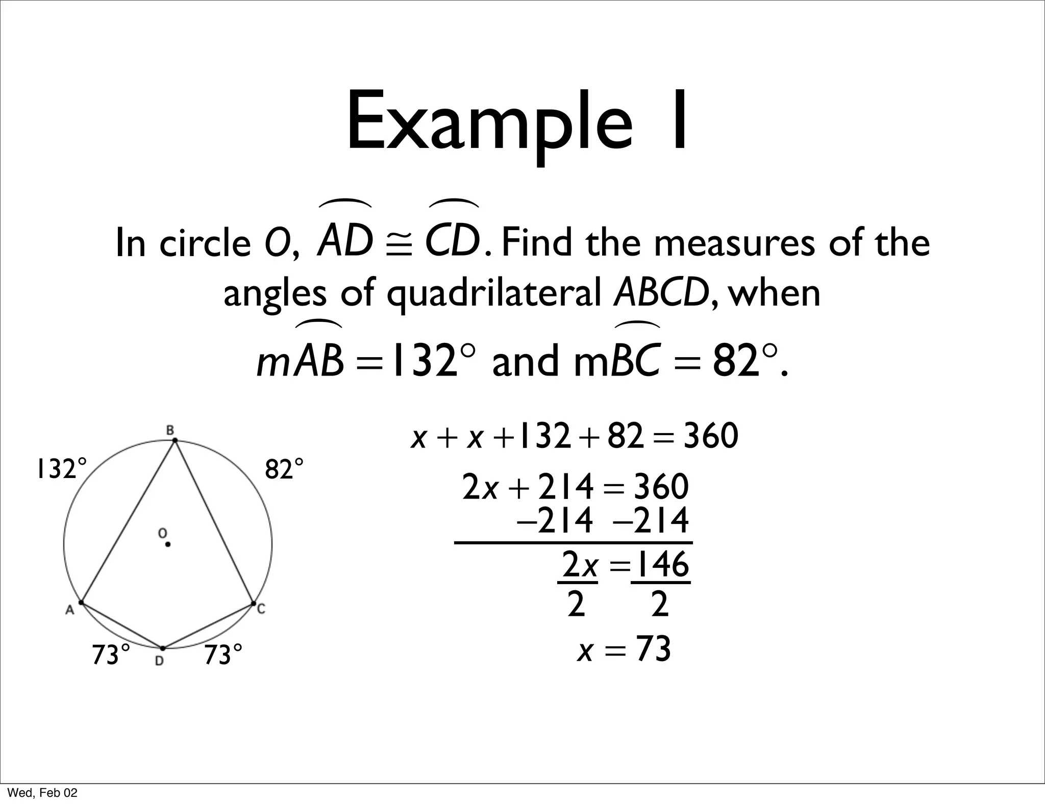 Example 1
                             ≅ CD . Find the measures of the
                                
               In circle O, AD
                     angles of quadrilateral ABCD, when
                            =132° and mBC = 82°.
                          mAB           

                                 x + x +132 + 82 = 360
    132°                  82°
                                    2x + 214 = 360
                                        −214 −214
                                          2x =146
                                           2     2
              73°   73°                     x = 73


Wed, Feb 02
 