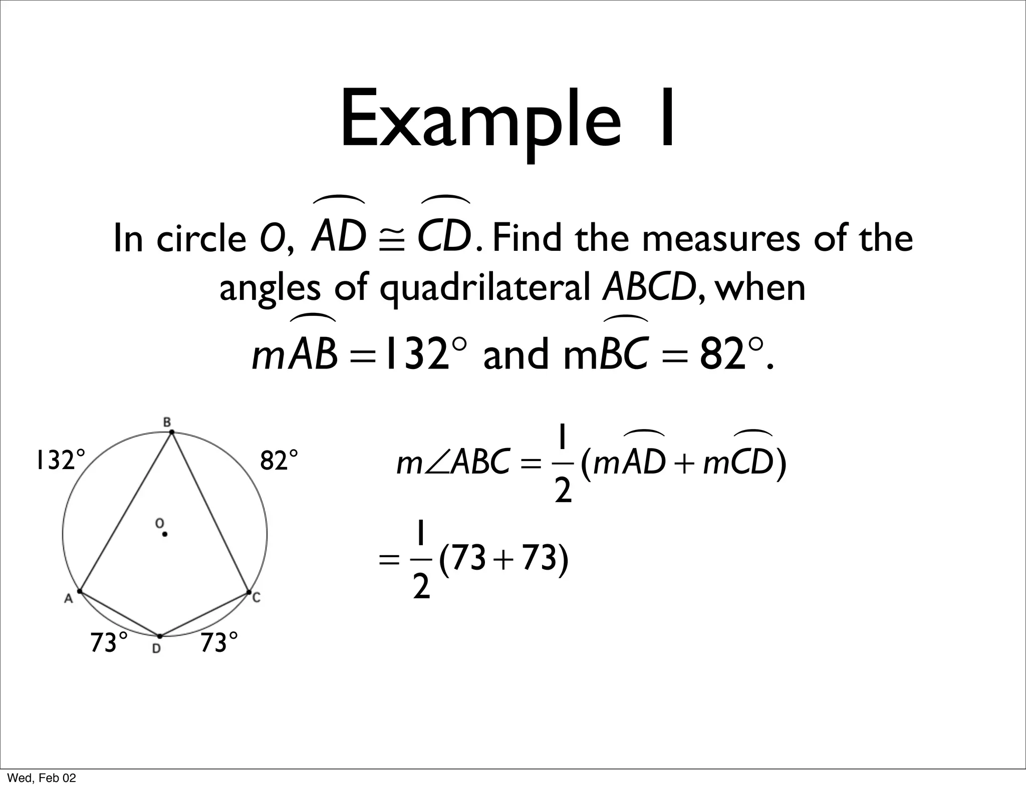 Example 1
                             ≅ CD . Find the measures of the
                                
               In circle O, AD
                     angles of quadrilateral ABCD, when
                            =132° and mBC = 82°.
                          mAB           

                                           1     )
    132°                  82°     m∠ABC = (mAD + mCD
                                           2
                                   1
                                 = (73 + 73)
                                   2
              73°   73°



Wed, Feb 02
 