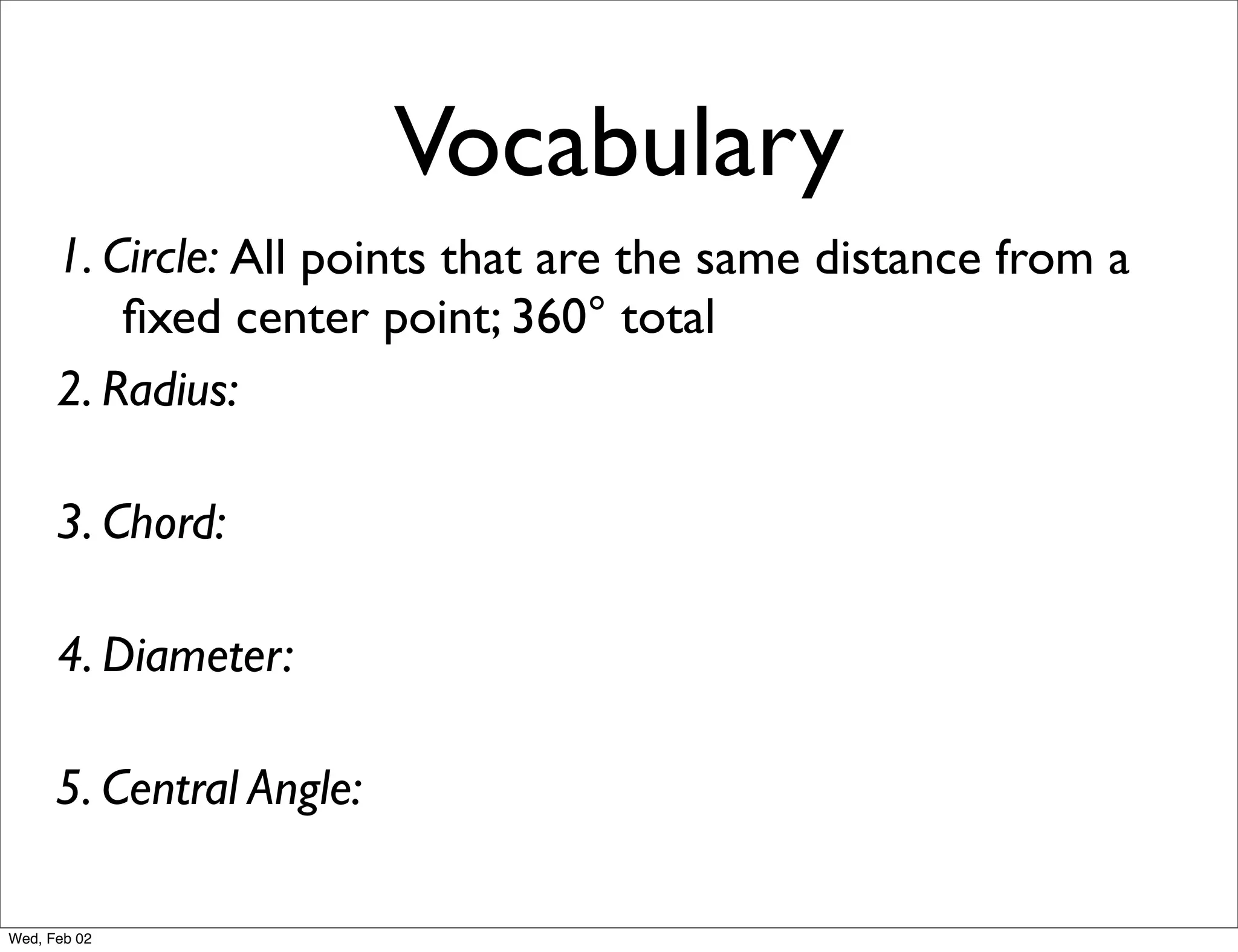 Vocabulary
      1. Circle: All points that are the same distance from a
          ﬁxed center point; 360° total
      2. Radius:

      3. Chord:

      4. Diameter:

      5. Central Angle:

Wed, Feb 02
 