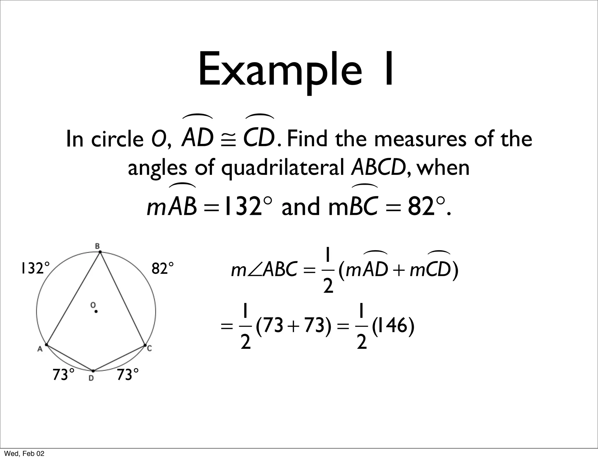 Example 1
                             ≅ CD . Find the measures of the
                                
               In circle O, AD
                     angles of quadrilateral ABCD, when
                            =132° and mBC = 82°.
                          mAB           

                                           1        )
    132°                  82°     m∠ABC = (mAD + mCD
                                           2
                                   1          1
                                 = (73 + 73) = (146)
                                   2          2
              73°   73°



Wed, Feb 02
 