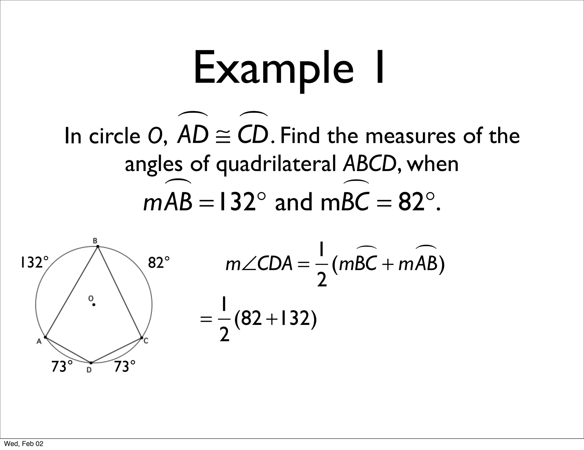 Example 1
                             ≅ CD . Find the measures of the
                                
               In circle O, AD
                     angles of quadrilateral ABCD, when
                            =132° and mBC = 82°.
                          mAB           

                                           1     )
    132°                  82°     m∠CDA = (mBC + mAB
                                           2
                                 1
                                = (82 +132)
                                 2
              73°   73°



Wed, Feb 02
 