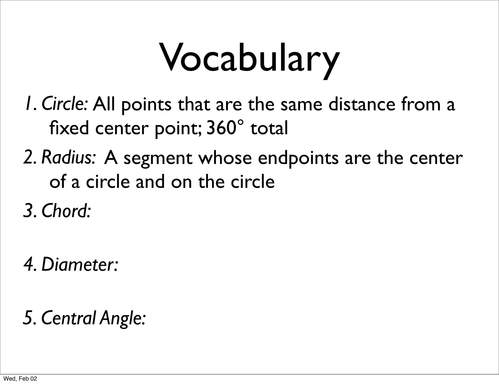 Vocabulary
      1. Circle: All points that are the same distance from a
          ﬁxed center point; 360° total
      2. Radius: A segment whose endpoints are the center
          of a circle and on the circle
      3. Chord:

      4. Diameter:

      5. Central Angle:

Wed, Feb 02
 