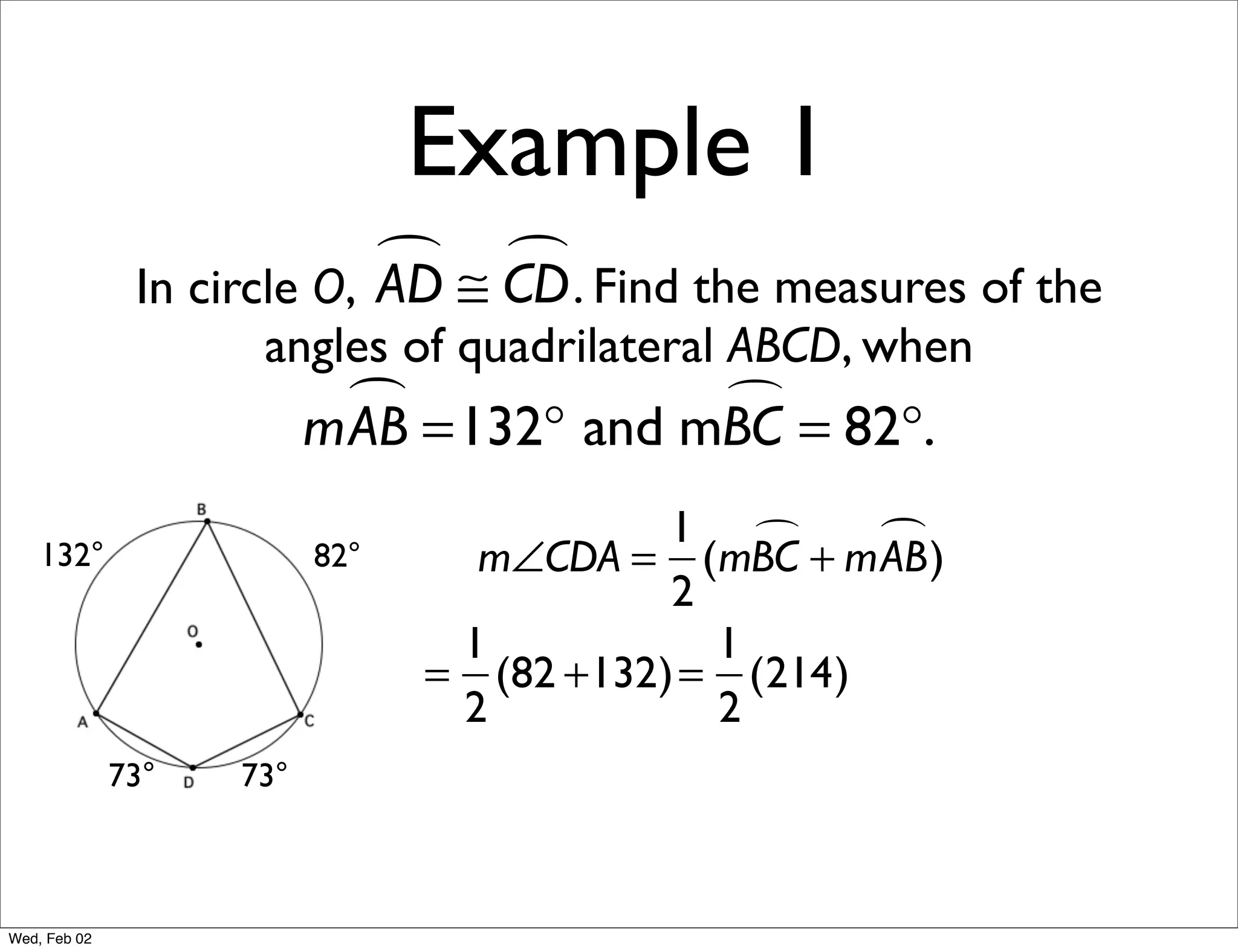 Example 1
                             ≅ CD . Find the measures of the
                                
               In circle O, AD
                     angles of quadrilateral ABCD, when
                            =132° and mBC = 82°.
                          mAB           

                                           1       )
    132°                  82°     m∠CDA = (mBC + mAB
                                           2
                                 1           1
                                = (82 +132) = (214)
                                 2           2
              73°   73°



Wed, Feb 02
 
