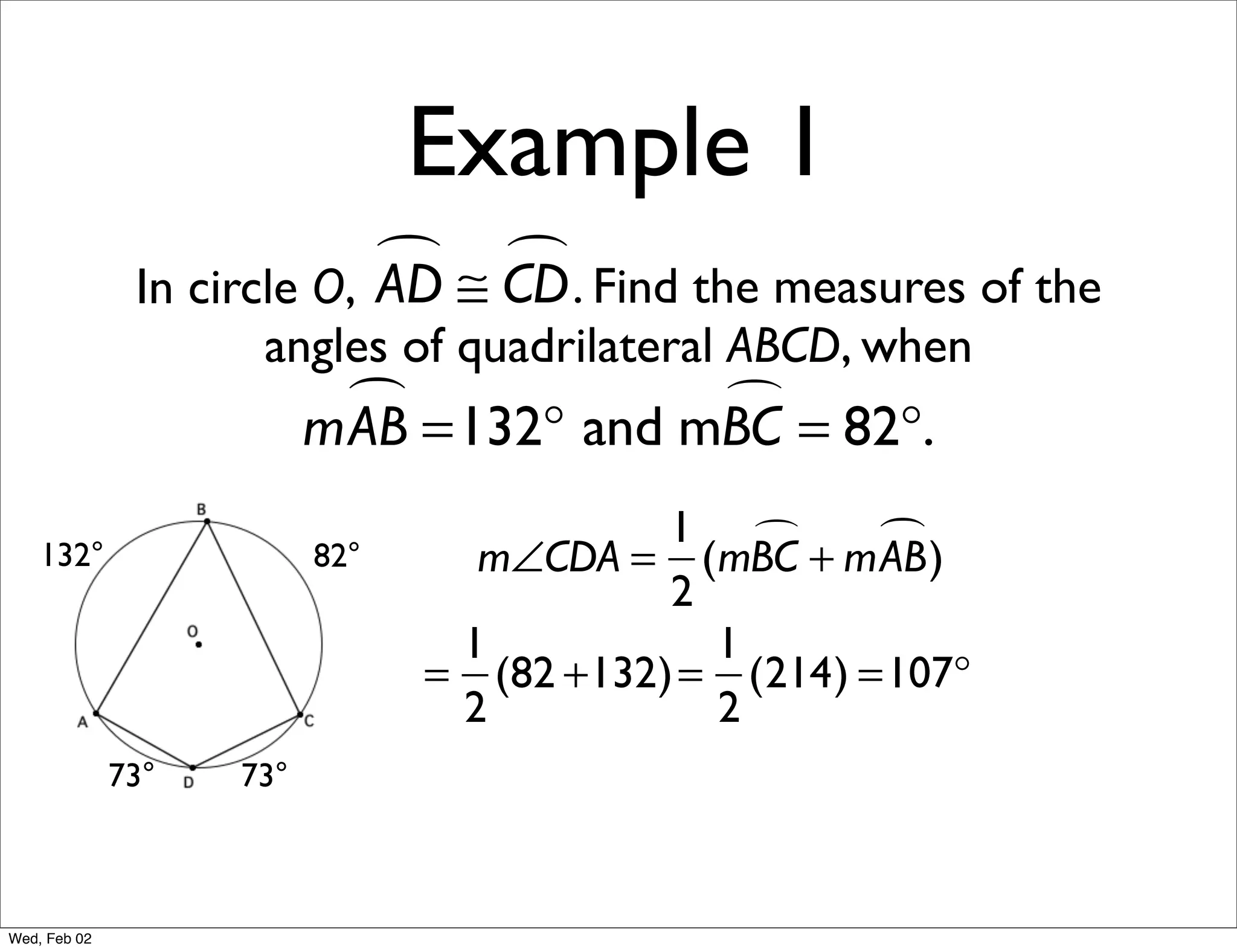 Example 1
                             ≅ CD . Find the measures of the
                                
               In circle O, AD
                     angles of quadrilateral ABCD, when
                            =132° and mBC = 82°.
                          mAB           

                                           1        )
    132°                  82°     m∠CDA = (mBC + mAB
                                           2
                                 1           1
                                = (82 +132) = (214) =107°
                                 2           2
              73°   73°



Wed, Feb 02
 