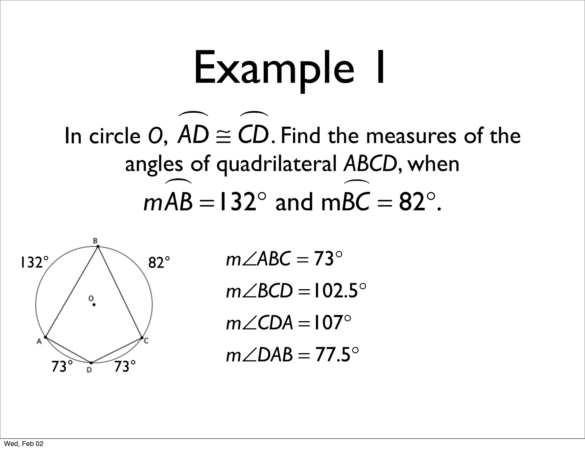 Example 1
                             ≅ CD . Find the measures of the
                                
               In circle O, AD
                     angles of quadrilateral ABCD, when
                            =132° and mBC = 82°.
                          mAB           

    132°                  82°    m∠ABC = 73°
                                 m∠BCD =102.5°
                                 m∠CDA =107°

              73°   73°
                                 m∠DAB = 77.5°



Wed, Feb 02
 