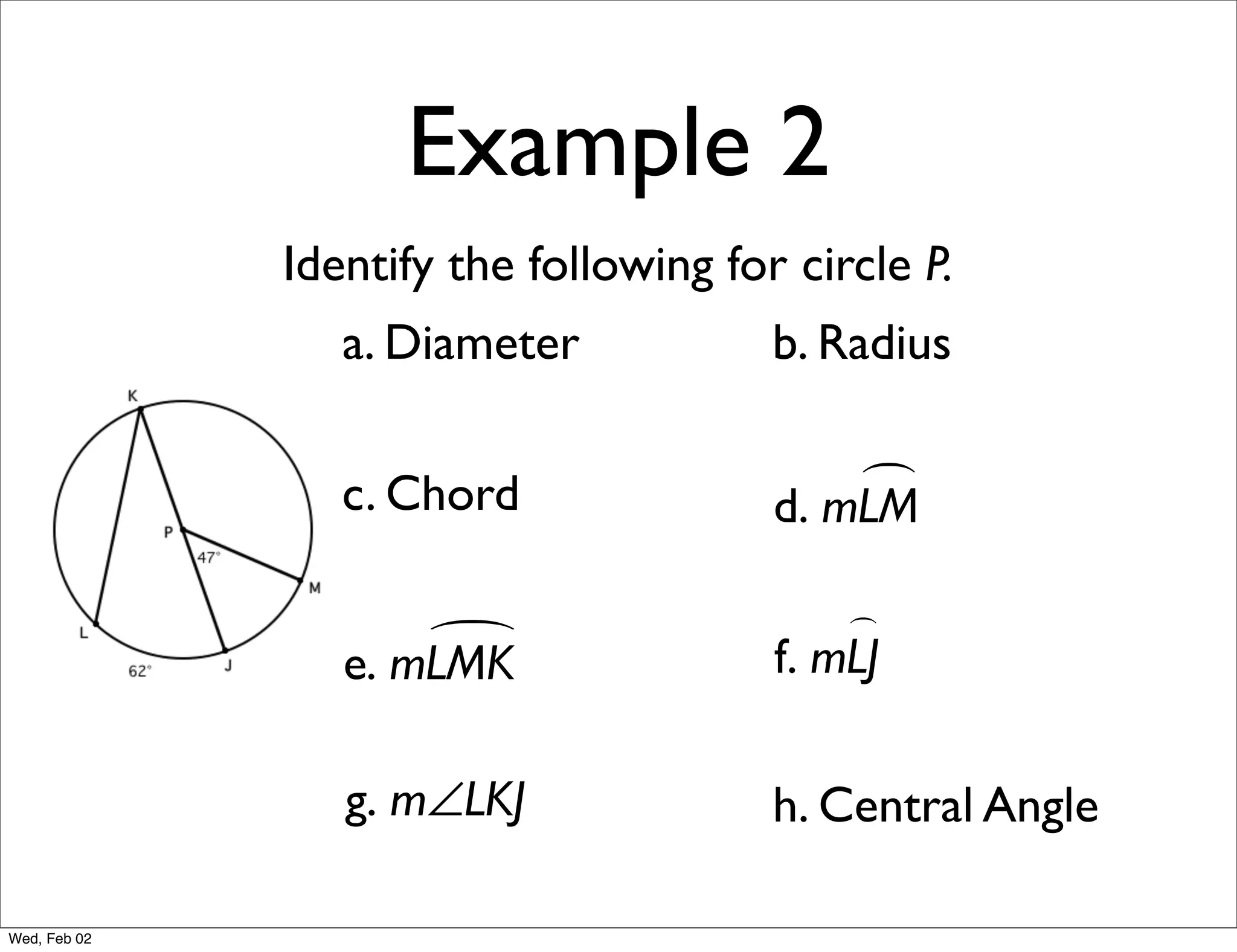Example 2
              Identify the following for circle P.
                 a. Diameter            b. Radius

                 c. Chord                   
                                        d. mLM

                                            
                     
                 e. mLMK                f. mLJ

                 g. m∠LKJ               h. Central Angle

Wed, Feb 02
 