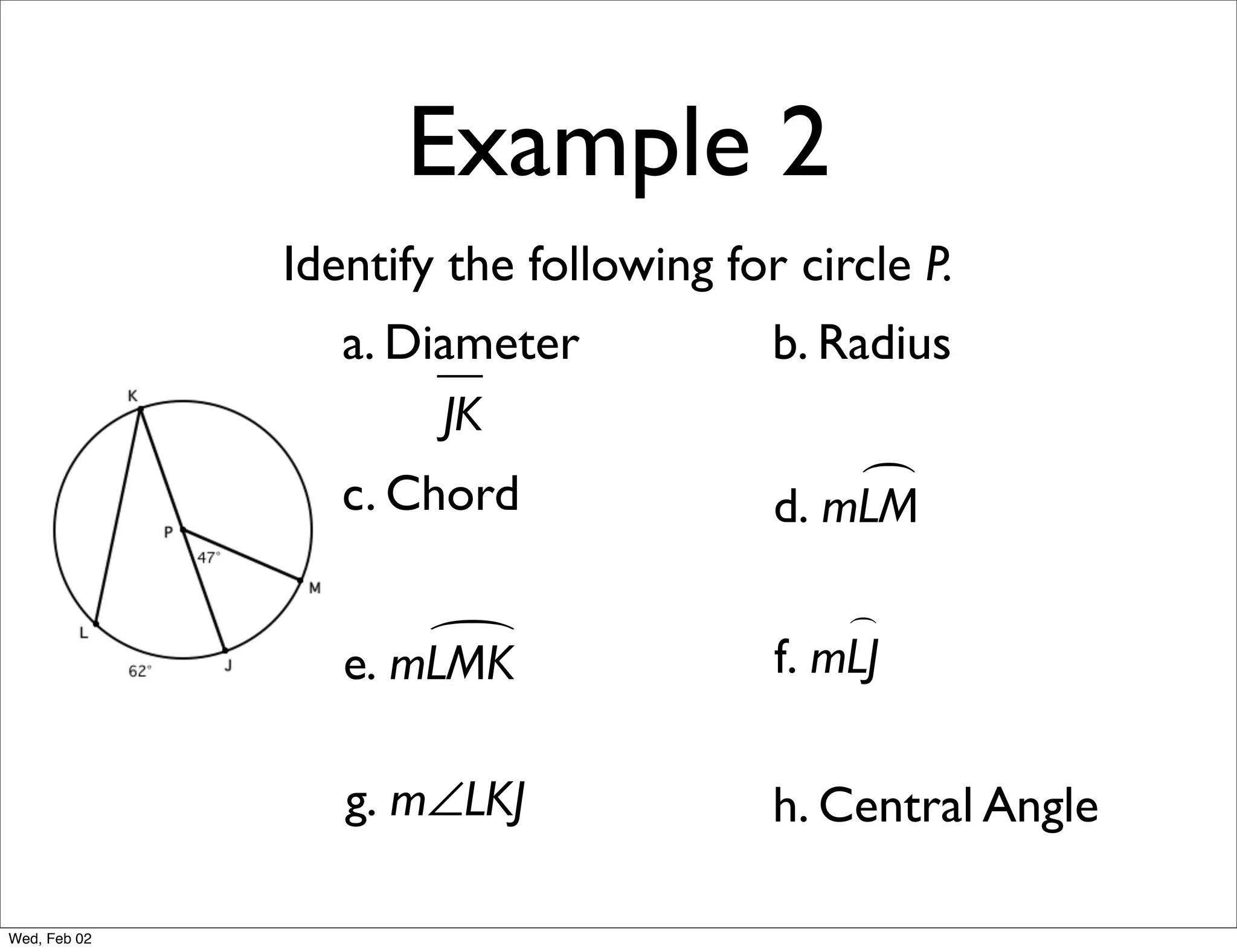 Example 2
              Identify the following for circle P.
                 a. Diameter            b. Radius
                      JK
                 c. Chord                   
                                        d. mLM

                                            
                     
                 e. mLMK                f. mLJ

                 g. m∠LKJ               h. Central Angle

Wed, Feb 02
 