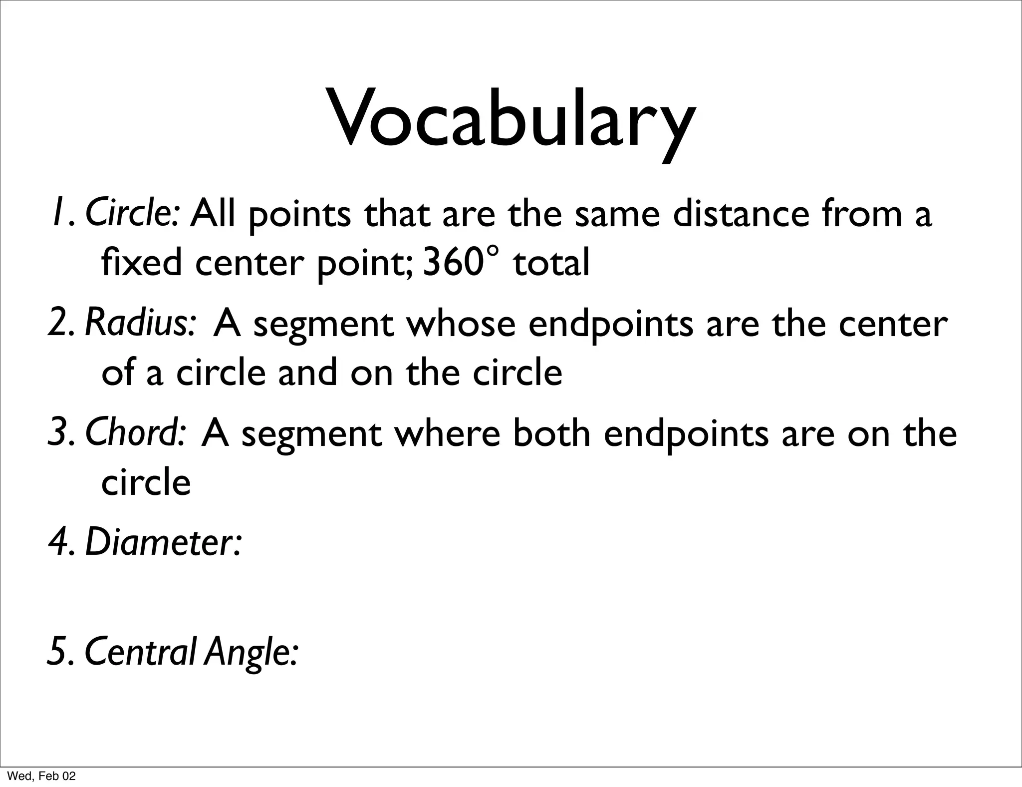 Vocabulary
      1. Circle: All points that are the same distance from a
          ﬁxed center point; 360° total
      2. Radius: A segment whose endpoints are the center
          of a circle and on the circle
      3. Chord: A segment where both endpoints are on the
          circle
      4. Diameter:

      5. Central Angle:

Wed, Feb 02
 