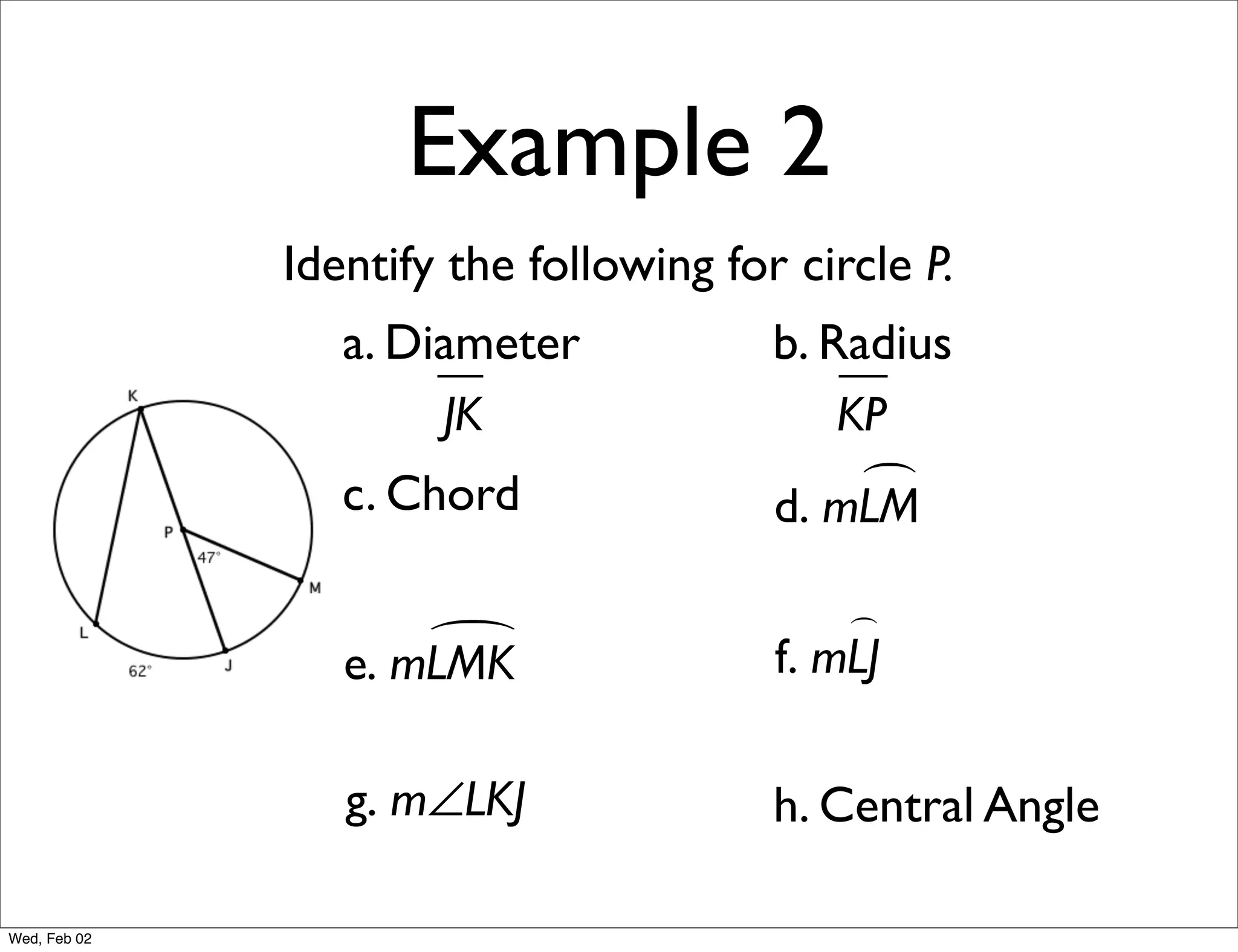 Example 2
              Identify the following for circle P.
                 a. Diameter            b. Radius
                      JK                    KP
                 c. Chord                    
                                        d. mLM

                                            
                     
                 e. mLMK                f. mLJ

                 g. m∠LKJ               h. Central Angle

Wed, Feb 02
 