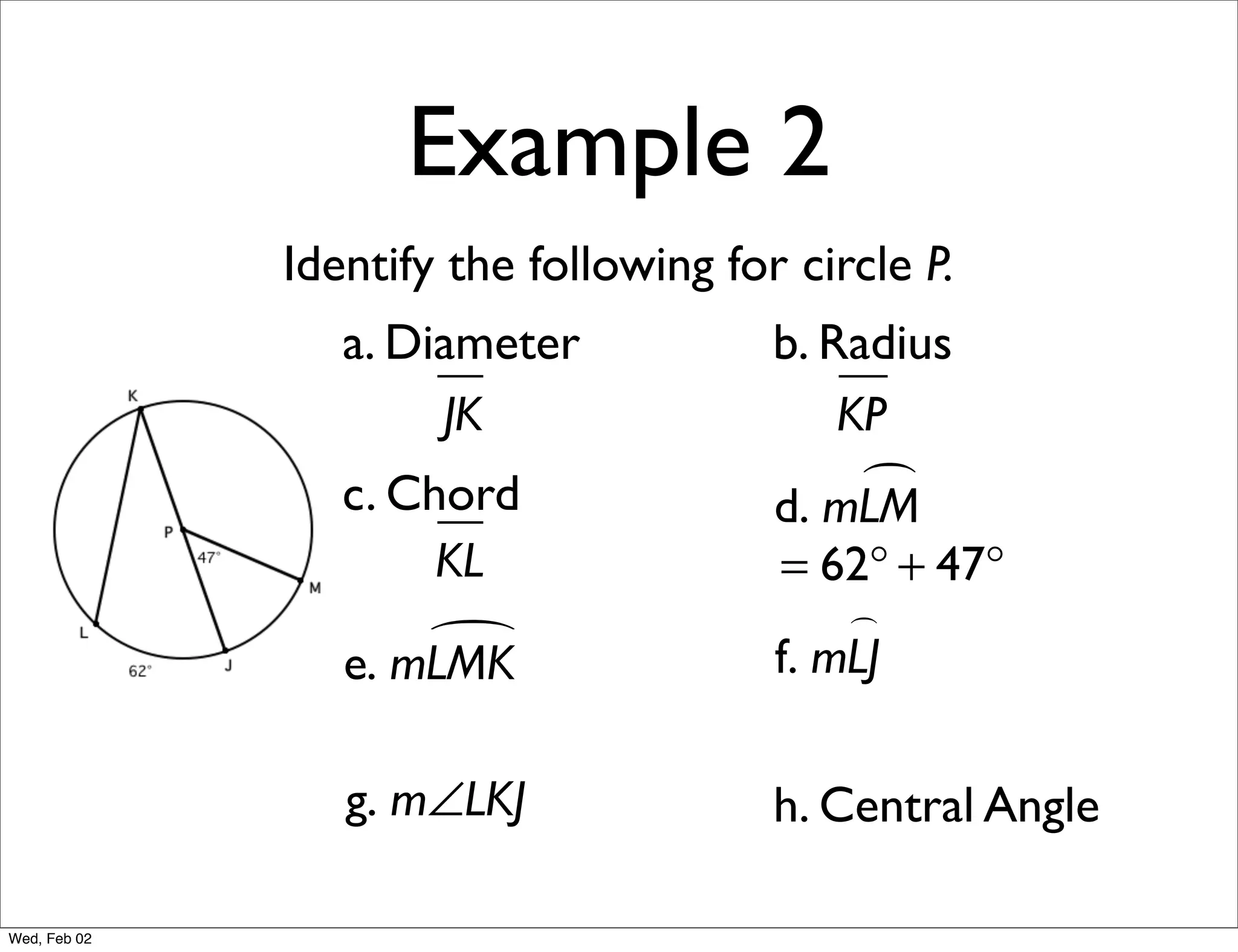 Example 2
              Identify the following for circle P.
                 a. Diameter            b. Radius
                      JK                    KP
                 c. Chord                    
                                        d. mLM
                      KL                = 62° + 47°
                                            
                     
                 e. mLMK                f. mLJ

                 g. m∠LKJ               h. Central Angle

Wed, Feb 02
 